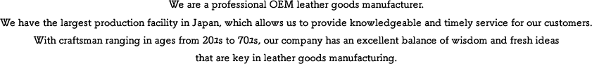 We are a professional OEM leather goods manufacturer. We have the largest production facility in Japan, which allows us to provide knowledgeable and timely service for our customers.  With craftsman ranging in ages from 20’s to 70’s, our company has an excellent balance of wisdom and fresh ideas that are key in leather goods manufacturing.